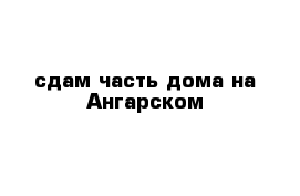 сдам часть дома на Ангарском